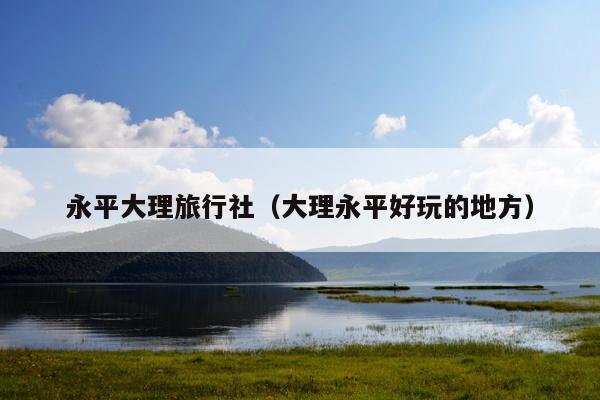 永平大理旅行社（大理永平好玩的地方）