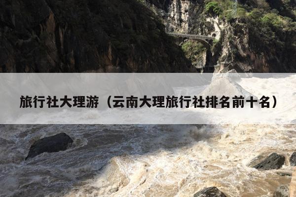 旅行社大理游（云南大理旅行社排名前十名）