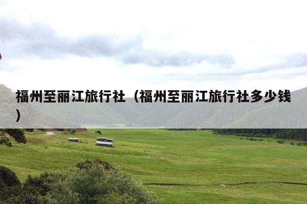 福州至丽江旅行社（福州至丽江旅行社多少钱）