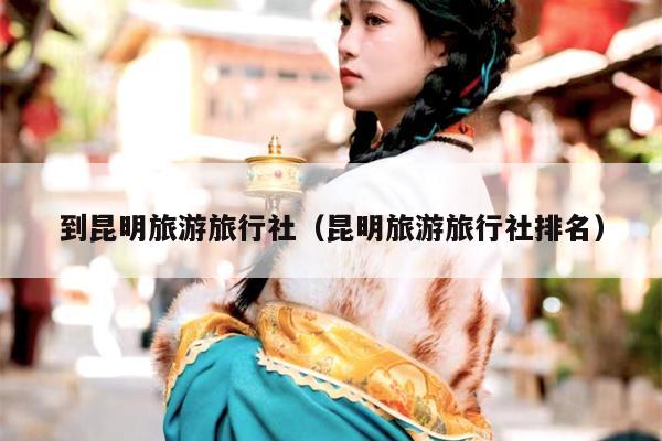 到昆明旅游旅行社（昆明旅游旅行社排名）