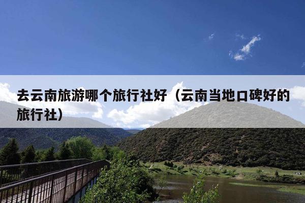 去云南旅游哪个旅行社好（云南当地口碑好的旅行社）