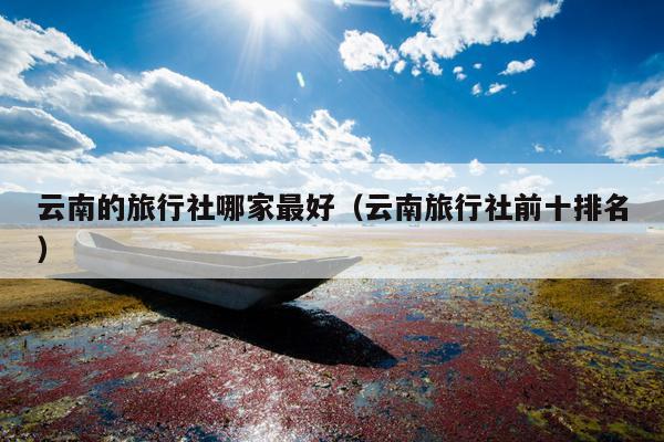 云南的旅行社哪家最好（云南旅行社前十排名）