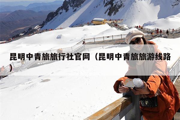 昆明中青旅旅行社官网（昆明中青旅旅游线路）