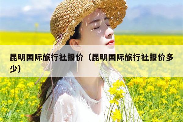 昆明国际旅行社报价（昆明国际旅行社报价多少）