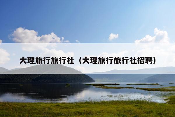 大理旅行旅行社（大理旅行旅行社招聘）