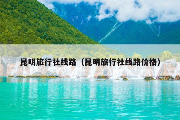 昆明旅行社线路（昆明旅行社线路价格）