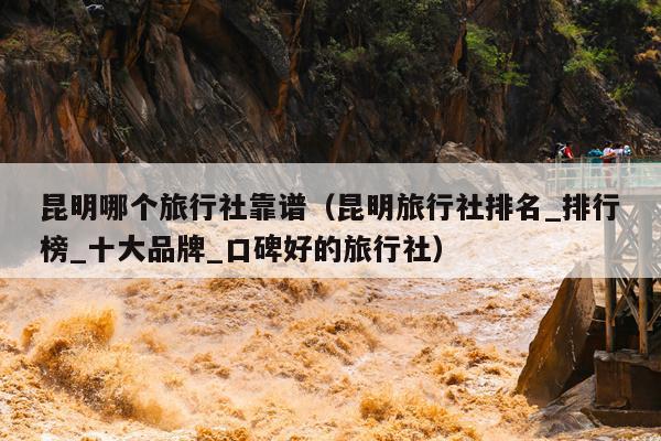 昆明哪个旅行社靠谱（昆明旅行社排名_排行榜_十大品牌_口碑好的旅行社）