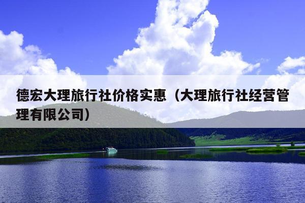德宏大理旅行社价格实惠（大理旅行社经营管理有限公司）