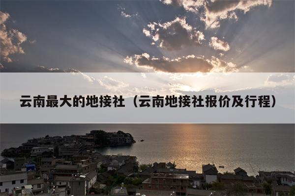云南最大的地接社（云南地接社报价及行程）