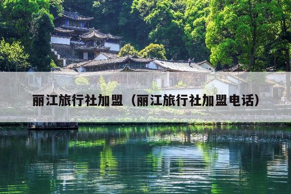 丽江旅行社加盟（丽江旅行社加盟电话）