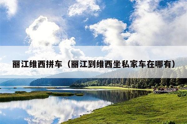 丽江维西拼车（丽江到维西坐私家车在哪有）