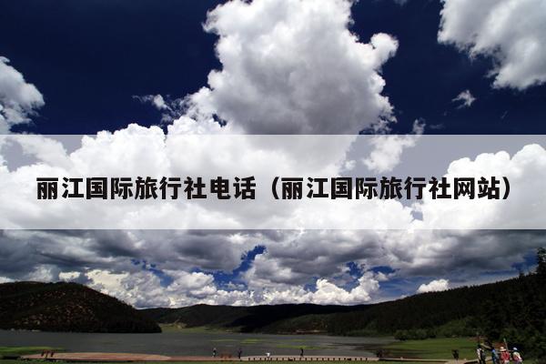 丽江国际旅行社电话（丽江国际旅行社网站）