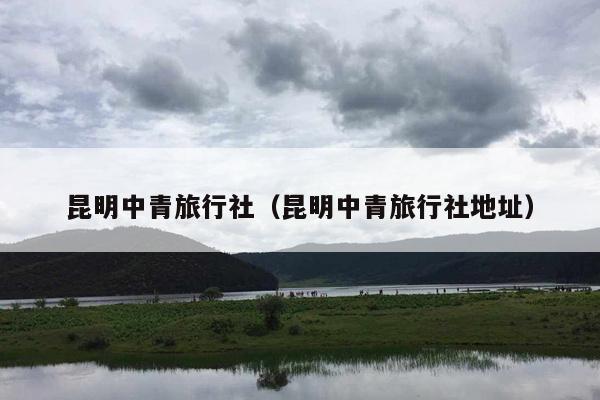 昆明中青旅行社（昆明中青旅行社地址）