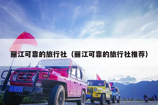 丽江可靠的旅行社（丽江可靠的旅行社推荐）