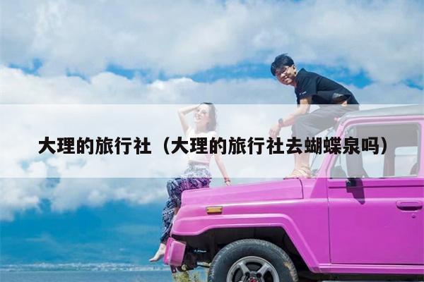大理的旅行社（大理的旅行社去蝴蝶泉吗）
