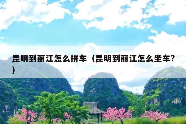 昆明到丽江怎么拼车（昆明到丽江怎么坐车?）