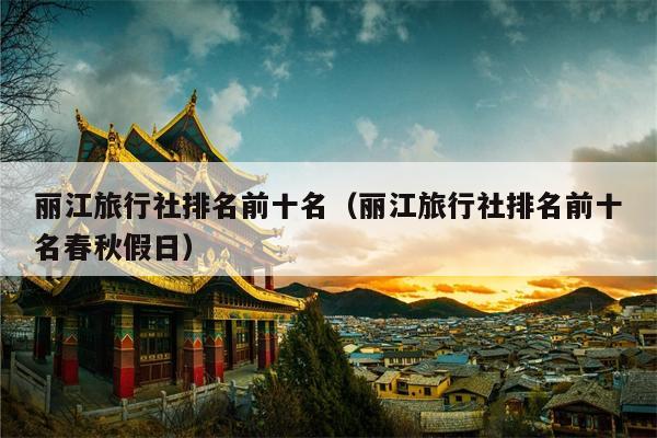 丽江旅行社排名前十名（丽江旅行社排名前十名春秋假日）