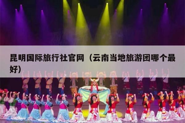 昆明国际旅行社官网（云南当地旅游团哪个最好）