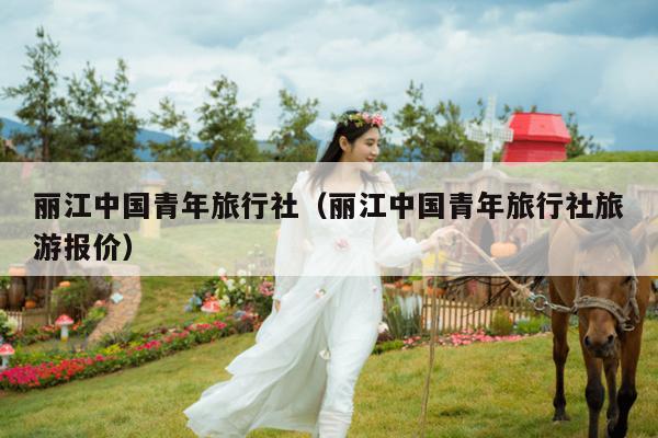 丽江中国青年旅行社（丽江中国青年旅行社旅游报价）