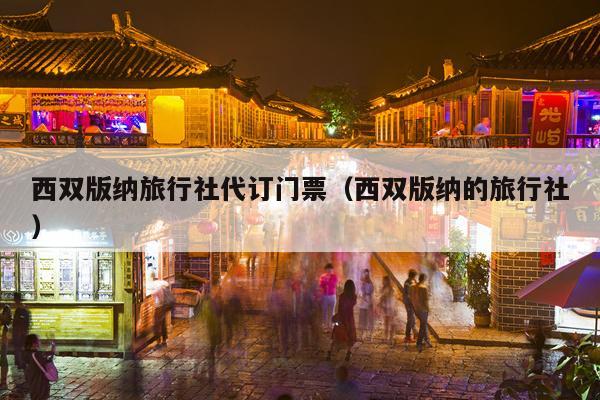 西双版纳旅行社代订门票（西双版纳的旅行社）