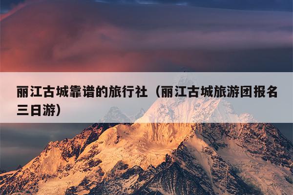丽江古城靠谱的旅行社（丽江古城旅游团报名三日游）