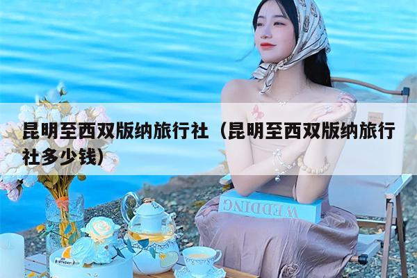昆明至西双版纳旅行社（昆明至西双版纳旅行社多少钱）
