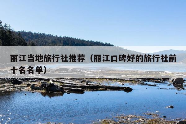 丽江当地旅行社推荐（丽江口碑好的旅行社前十名名单）