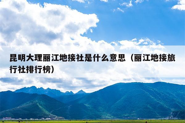 昆明大理丽江地接社是什么意思（丽江地接旅行社排行榜）