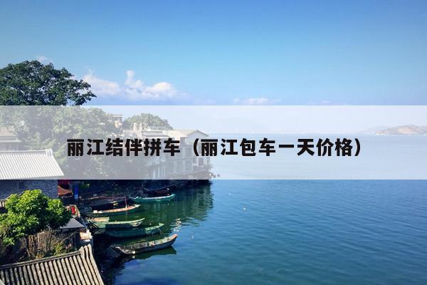 丽江结伴拼车（丽江包车一天价格）