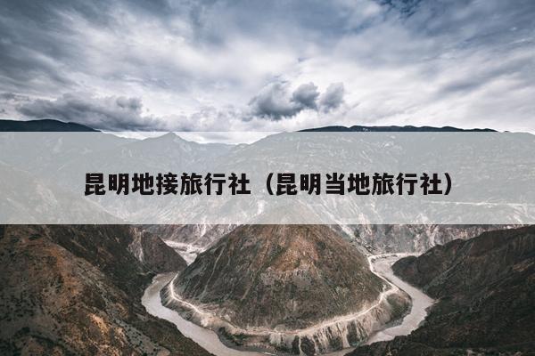昆明地接旅行社（昆明当地旅行社）