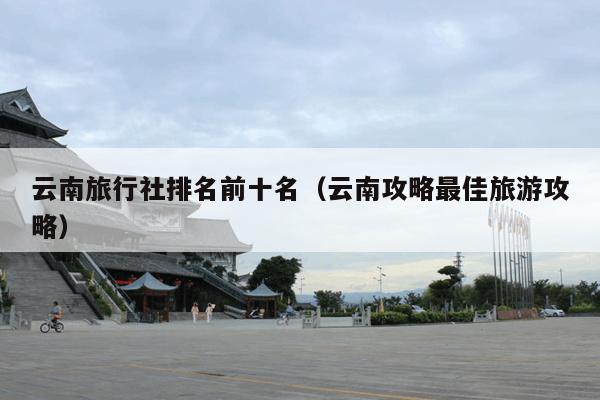 云南旅行社排名前十名（云南攻略最佳旅游攻略）