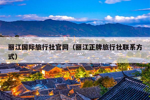 丽江国际旅行社官网（丽江正牌旅行社联系方式）