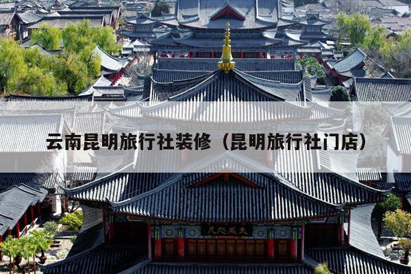 云南昆明旅行社装修（昆明旅行社门店）