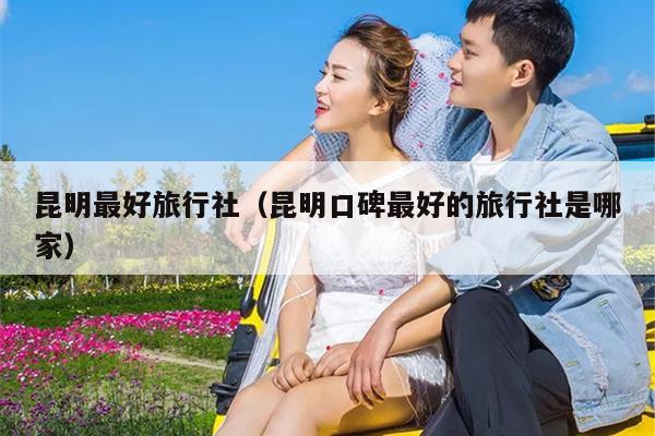 昆明最好旅行社（昆明口碑最好的旅行社是哪家）