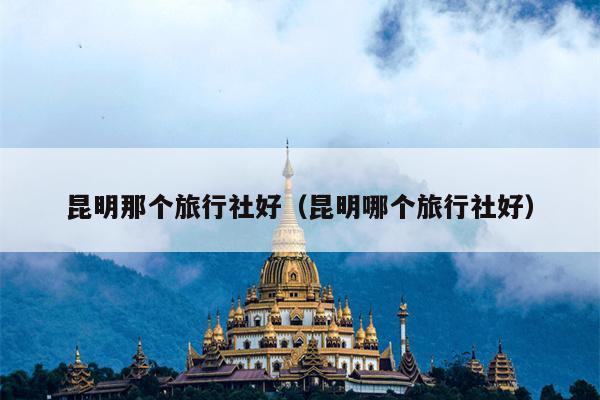 昆明那个旅行社好（昆明哪个旅行社好）