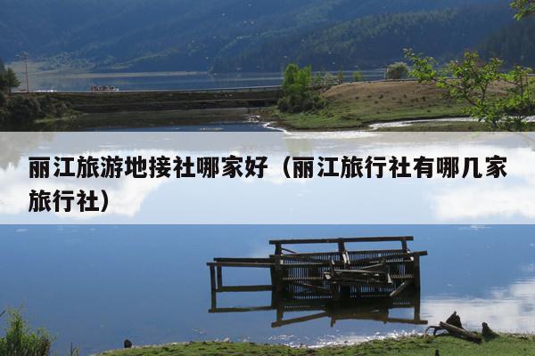 丽江旅游地接社哪家好（丽江旅行社有哪几家旅行社）