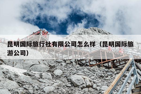 昆明国际旅行社有限公司怎么样（昆明国际旅游公司）