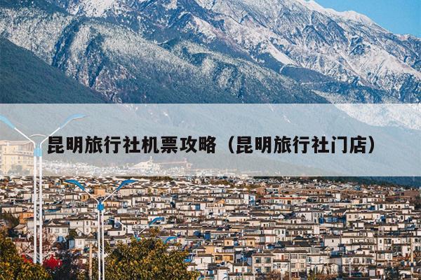 昆明旅行社机票攻略（昆明旅行社门店）