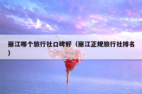 丽江哪个旅行社口碑好（丽江正规旅行社排名）