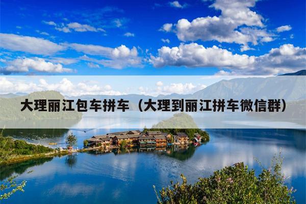 大理丽江包车拼车（大理到丽江拼车微信群）