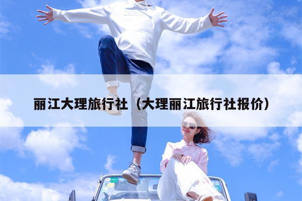 丽江大理旅行社（大理丽江旅行社报价）