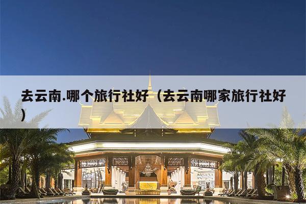 去云南.哪个旅行社好（去云南哪家旅行社好）