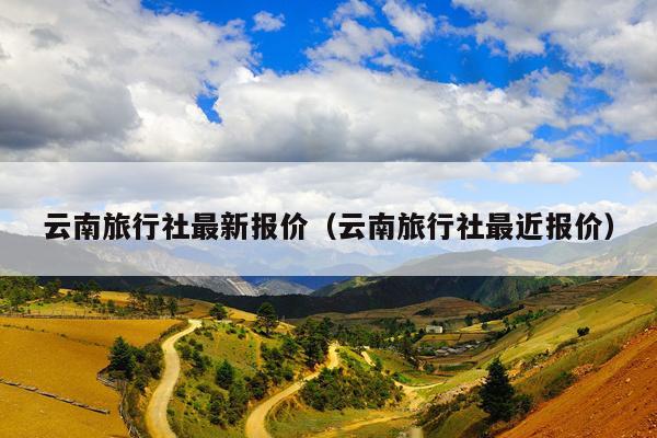 云南旅行社最新报价（云南旅行社最近报价）