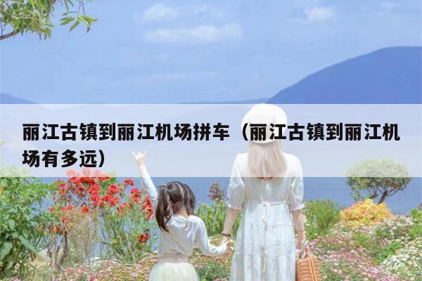 丽江古镇到丽江机场拼车（丽江古镇到丽江机场有多远）