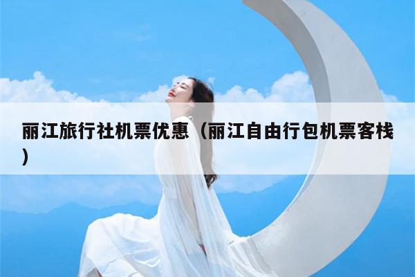 丽江旅行社机票优惠（丽江自由行包机票客栈）