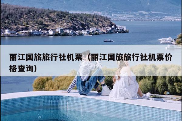 丽江国旅旅行社机票（丽江国旅旅行社机票价格查询）