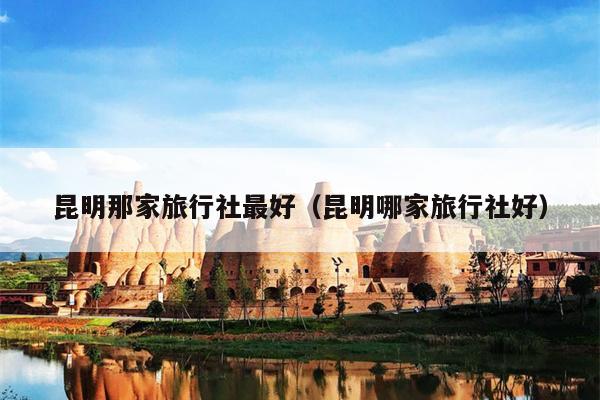 昆明那家旅行社最好（昆明哪家旅行社好）