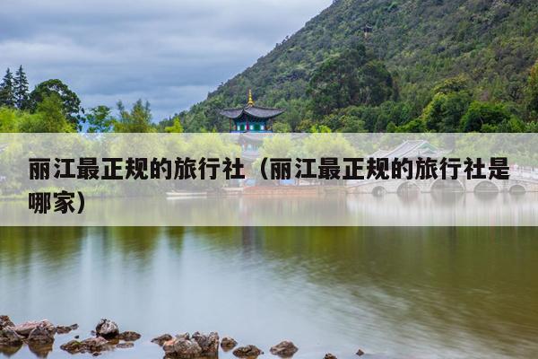 丽江最正规的旅行社（丽江最正规的旅行社是哪家）
