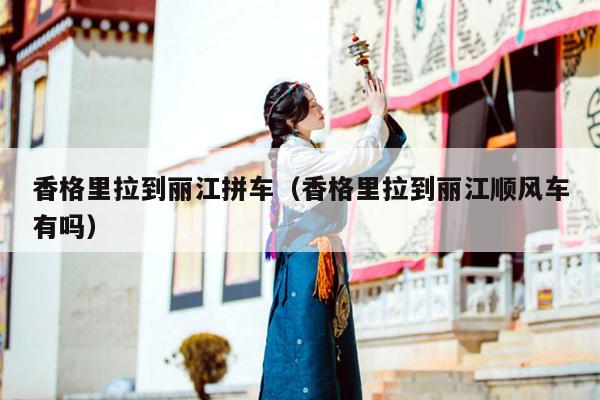 香格里拉到丽江拼车（香格里拉到丽江顺风车有吗）