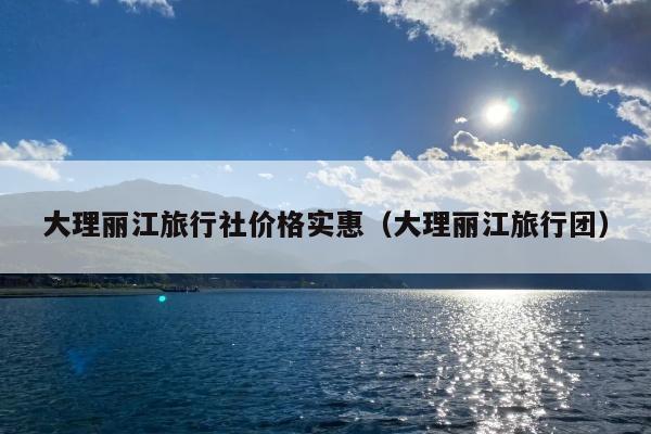 大理丽江旅行社价格实惠（大理丽江旅行团）